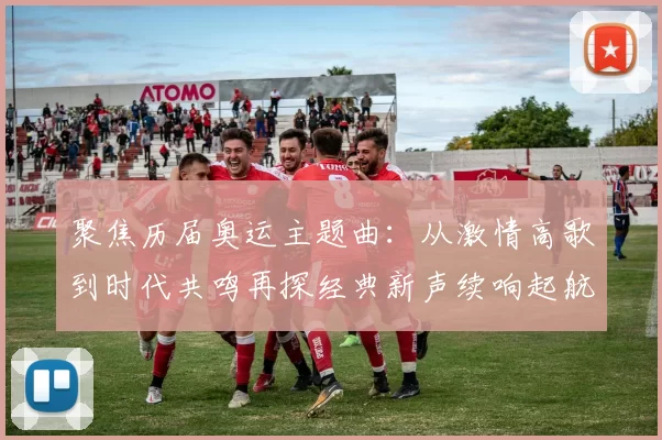 聚焦历届奥运主题曲：从激情高歌到时代共鸣再探经典新声续响起航