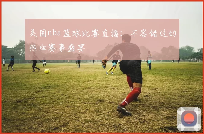 美国nba篮球比赛直播：不容错过的热血赛事盛宴