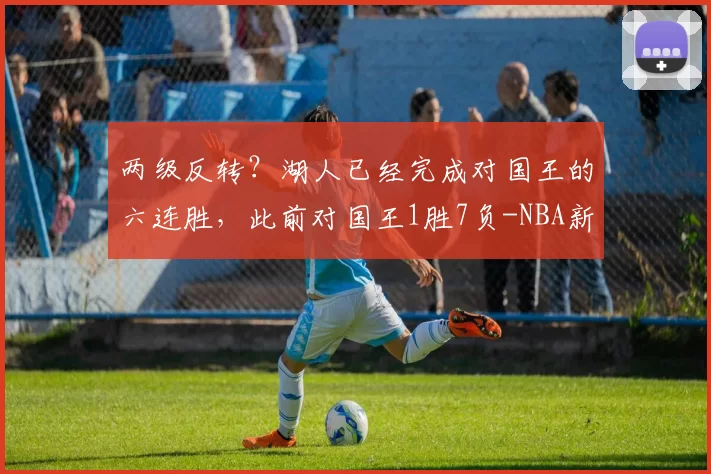 两级反转?湖人已经完成对国王的六连胜,此前对国王1胜7负-NBA新闻