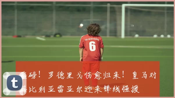 重磅!罗德里戈伤愈归来!皇马对阵比利亚雷亚尔迎来锋线强援