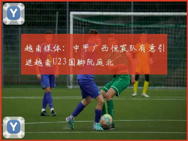 越南媒体：中甲广西恒宸队有意引进越南U23国脚阮庭北