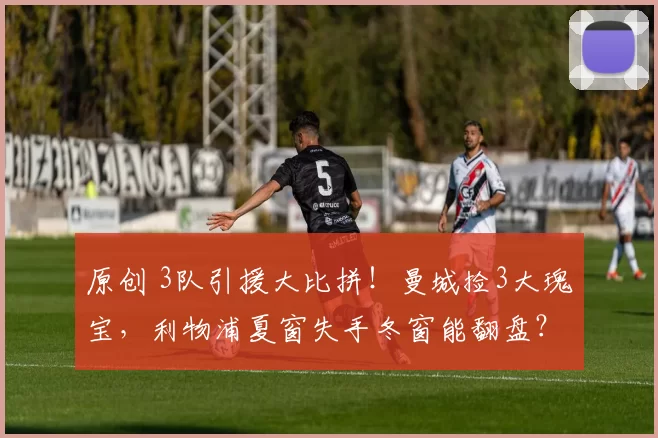 原创 3队引援大比拼！曼城捡3大瑰宝，利物浦夏窗失手冬窗能翻盘？