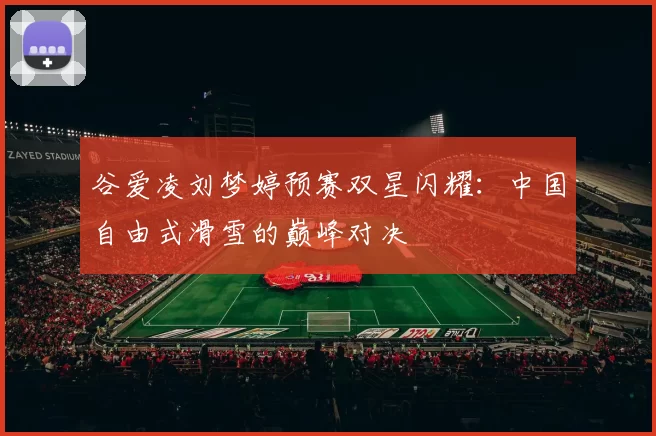 谷爱凌刘梦婷预赛双星闪耀：中国自由式滑雪的巅峰对决