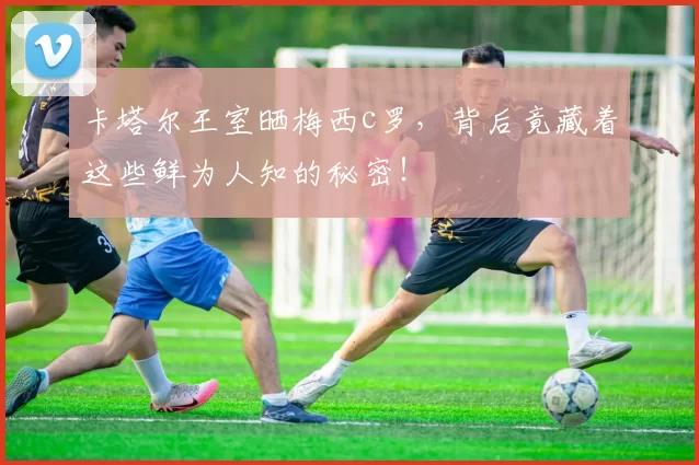 卡塔尔王室晒梅西c罗,背后竟藏着这些鲜为人知的秘密!