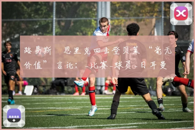 路易斯・恩里克回击登贝莱 “毫无价值” 言论：_比赛_球员_日耳曼