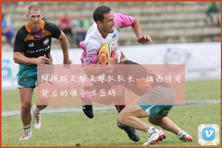 阿根廷足球足球队队长,梅西传奇背后的领导力密码