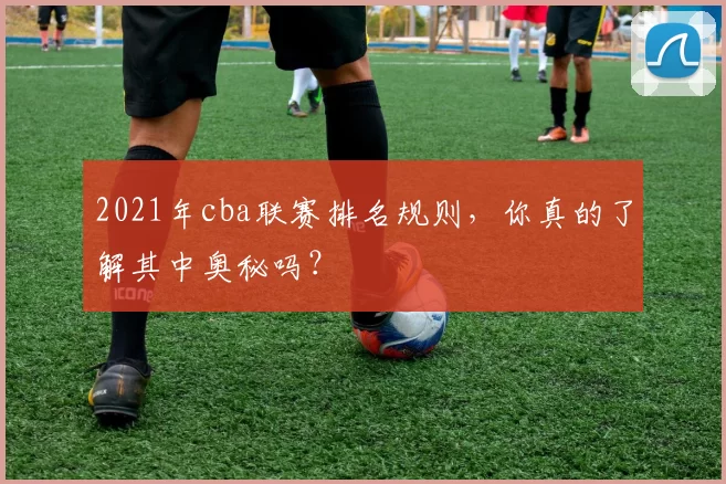 2021年cba联赛排名规则,你真的了解其中奥秘吗?