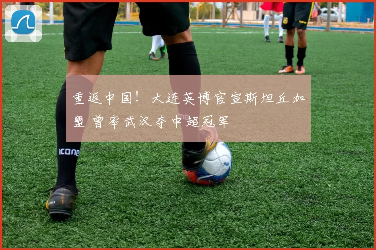重返中国!大连英博官宣斯坦丘加盟 曾率武汉夺中超冠军
