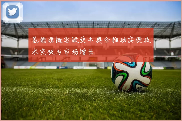氢能源概念股受冬奥会推动实现技术突破与市场增长