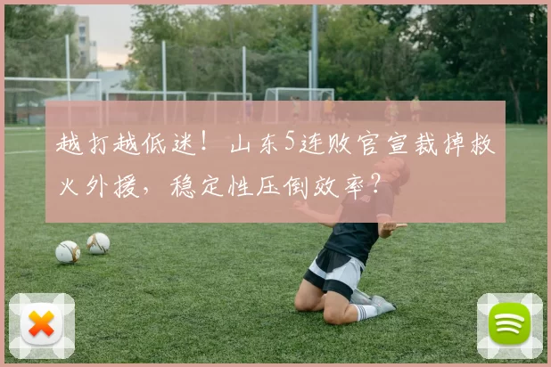越打越低迷！山东5连败官宣裁掉救火外援，稳定性压倒效率？