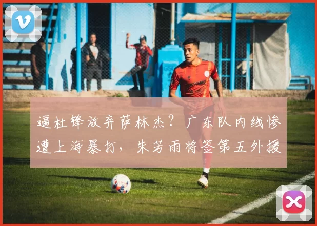 逼杜锋放弃萨林杰?广东队内线惨遭上海暴打,朱芳雨将签第五外援