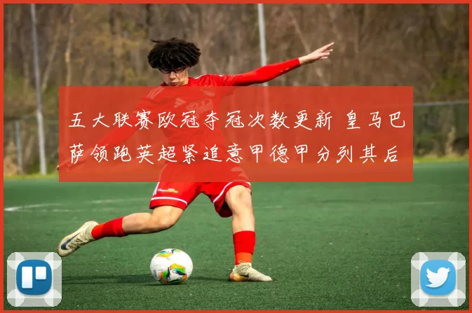 五大联赛欧冠夺冠次数更新 皇马巴萨领跑英超紧追意甲德甲分列其后