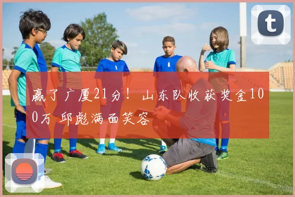 赢了广厦21分！山东队收获奖金100万 邱彪满面笑容