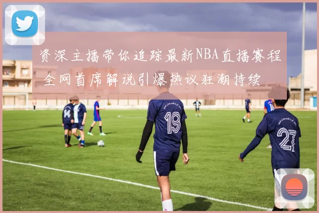 资深主播带你追踪最新NBA直播赛程 全网首席解说引爆热议狂潮持续