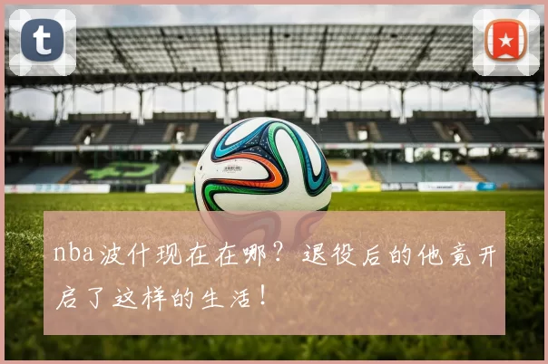 nba波什现在在哪?退役后的他竟开启了这样的生活!