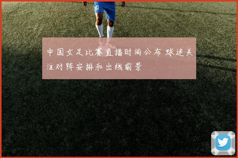 中国女足比赛直播时间公布 球迷关注对阵安排和出线前景
