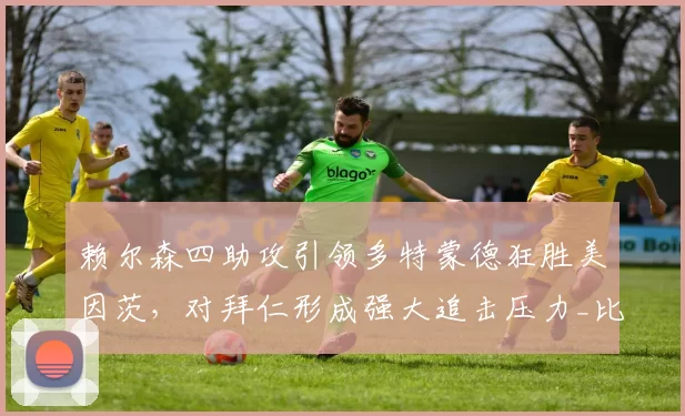 赖尔森四助攻引领多特蒙德狂胜美因茨,对拜仁形成强大追击压力_比赛_防守_胜利