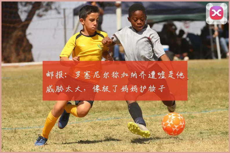 邮报：罗塞尼尔称加纳乔遭嘘是他威胁太大，像极了妈妈护犊子