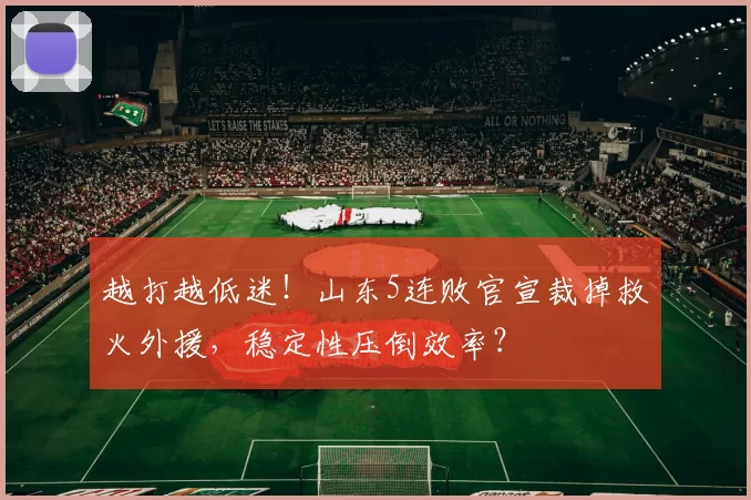 越打越低迷！山东5连败官宣裁掉救火外援，稳定性压倒效率？
