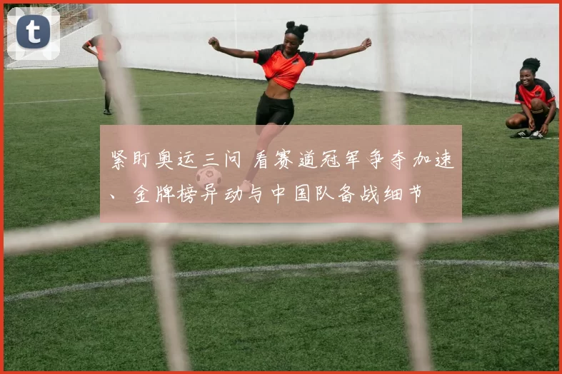 紧盯奥运三问 看赛道冠军争夺加速、金牌榜异动与中国队备战细节