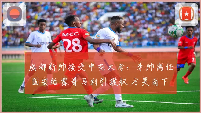 成都新帅接受申花大考,李帅离任 国安给蒙哥马利引援权 方昊南下