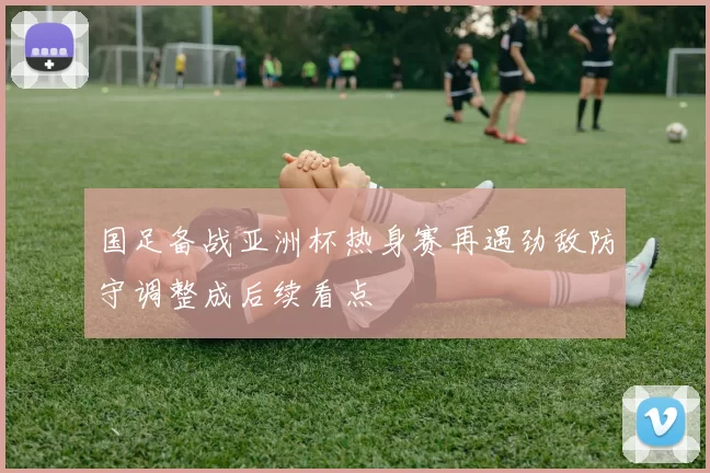 国足备战亚洲杯热身赛再遇劲敌防守调整成后续看点