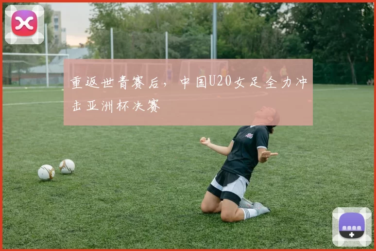 重返世青赛后，中国U20女足全力冲击亚洲杯决赛