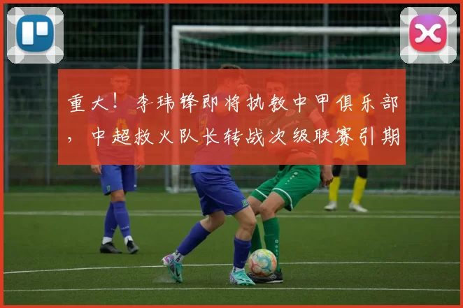 重大！李玮锋即将执教中甲俱乐部，中超救火队长转战次级联赛引期待_广州越秀山_比赛_宁波市
