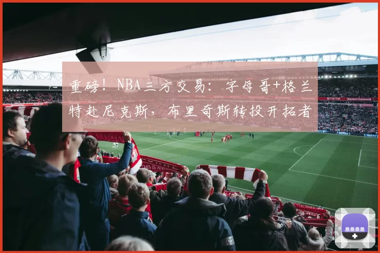 重磅！NBA三方交易：字母哥+格兰特赴尼克斯，布里奇斯转投开拓者