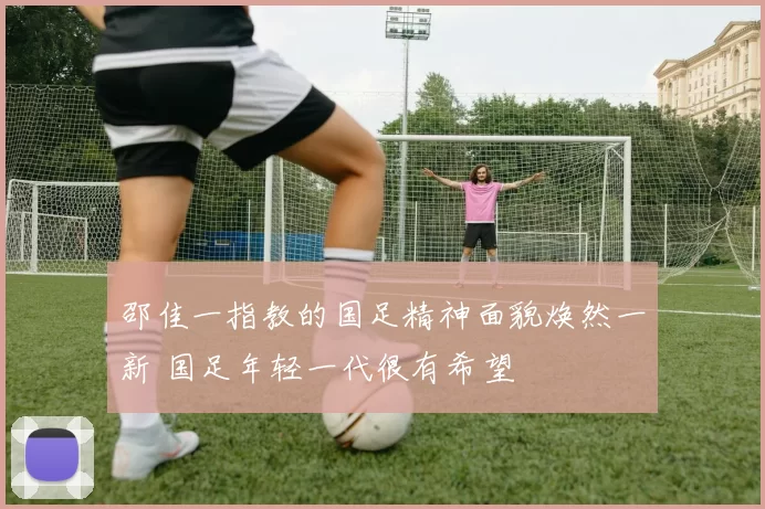 邵佳一指教的国足精神面貌焕然一新 国足年轻一代很有希望